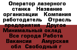 Оператор лазерного станка › Название организации ­ Компания-работодатель › Отрасль предприятия ­ Другое › Минимальный оклад ­ 1 - Все города Работа » Вакансии   . Амурская обл.,Свободный г.